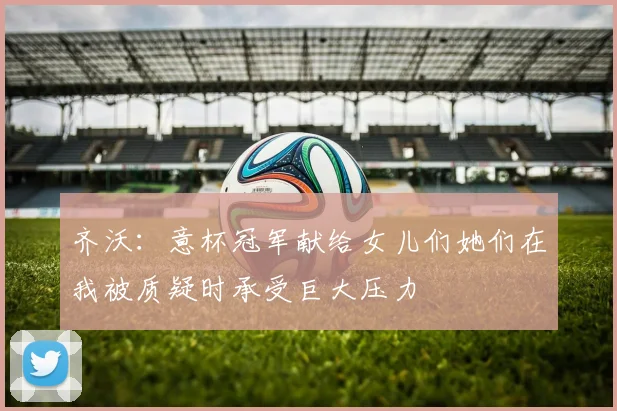 齐沃：意杯冠军献给女儿们她们在我被质疑时承受巨大压力