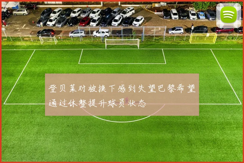 登贝莱对被换下感到失望巴黎希望通过休整提升球员状态